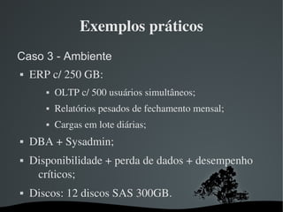 Exemplos práticos
Caso 3 - Ambiente
   ERP c/ 250 GB:
              OLTP c/ 500 usuários simultâneos;
              Relatórios pesados de fechamento mensal;
              Cargas em lote diárias;
   DBA + Sysadmin;
   Disponibilidade + perda de dados + desempenho 
     críticos;
   Discos: 12 discos SAS 300GB.
                              
 