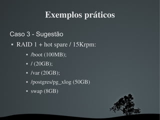 Exemplos práticos

Caso 3 - Sugestão
   RAID 1 + hot spare / 15Krpm:
              /boot (100MB);
              / (20GB);
              /var (20GB);
              /postgres/pg_xlog (50GB)
              swap (8GB)



                               
 
