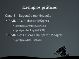 Exemplos práticos
Caso 3 – Sugestão (continuação)
   RAID 10 c/ 4 discos (10Krpm):
          /postgres/archive (200GB);
          /postgres/backup (400GB);
   RAID 4 c/ 4 discos + hot spare / 15Krpm:
          /postgres/data (600GB);




                         
 