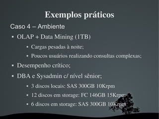Exemplos práticos
Caso 4 – Ambiente
   OLAP + Data Mining (1TB)
          Cargas pesadas à noite;
          Poucos usuários realizando consultas complexas;
   Desempenho crítico;
   DBA e Sysadmin c/ nível sênior;
          3 discos locais: SAS 300GB 10Krpm
          12 discos em storage: FC 146GB 15Krpm 
          6 discos em storage: SAS 300GB 10Krpm

                          
 