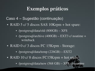 Exemplos práticos
Caso 4 – Sugestão (continuação)
   RAID 5 c/ 5 discos SAS 10Krpm + hot spare:
          /postgresql/data/old (800GB) – XFS
          /postgresql/archive (400GB) – EXT3 c/ noatime + 
             writeback
   RAID 0 c/ 3 discos FC 15Krpm ­ Storage:
          /postgresql/data/temp (226GB) – EXT2
   RAID 10 c/ 8 discos FC15Krpm + hot spare:
          /postgresql/data/new (568 GB) – XFS c/ noatime
                         
 