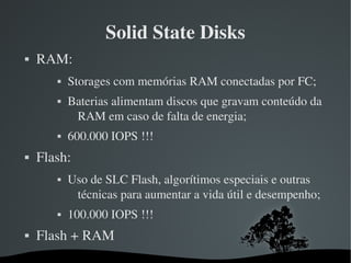 Solid State Disks
   RAM: 
              Storages com memórias RAM conectadas por FC;
              Baterias alimentam discos que gravam conteúdo da 
                RAM em caso de falta de energia;
              600.000 IOPS !!!
   Flash:
              Uso de SLC Flash, algorítimos especiais e outras 
                técnicas para aumentar a vida útil e desempenho;
              100.000 IOPS !!!
   Flash + RAM
                              
 