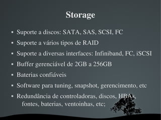 Storage
   Suporte a discos: SATA, SAS, SCSI, FC
   Suporte a vários tipos de RAID
   Suporte a diversas interfaces: Infiniband, FC, iSCSI
   Buffer gerenciável de 2GB a 256GB 
   Baterias confiáveis
   Software para tuning, snapshot, gerencimento, etc
   Redundância de controladoras, discos, HBAs, 
     fontes, baterias, ventoinhas, etc;

                       
 