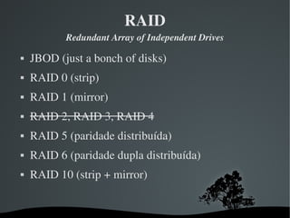 RAID
            Redundant Array of Independent Drives

   JBOD (just a bonch of disks)
   RAID 0 (strip)
   RAID 1 (mirror)
   RAID 2, RAID 3, RAID 4
   RAID 5 (paridade distribuída)
   RAID 6 (paridade dupla distribuída)
   RAID 10 (strip + mirror)


                        
 