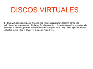 DISCOS VIRTUALES El disco virtual es un espacio ofrecido por empresas para sus clientes como una solución al almacenamiento de datos. Emula a un disco duro de ordenador y gracias a la conexión a Internet, permite el acceso desde cualquier lugar. Hay varios tipos de discos virtuales, entre ellos el Skydrive, Dropbox, Free Drive,  