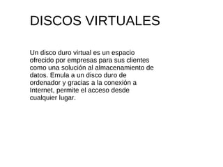 DISCOS VIRTUALES Un disco duro virtual es un espacio ofrecido por empresas para sus clientes como una solución al almacenamiento de datos. Emula a un disco duro de ordenador y gracias a la conexión a Internet, permite el acceso desde cualquier lugar. 