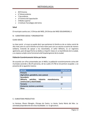 METODOLOGIA
Página 12
49 Primarias
6 Telesecundarias
7 Secundarias
17 Centros de Capacitación
3 Medio superior
1 Instituto Tecnológico del Istmo
Salud
El municipio cuenta con, 5 Clínicas del IMSS, 29 Clínicas del IMSS-SOLIDARIDAD, 6
B.- SUBSISTEMA SOCIAL Y ORGANIZATIVO
CLASE SOCIAL
La clase social a la que se puede decir que pertenece la familia es de un status social de
alto nivel, pero lo cual la familia no lo hace notar pues con sus vecinos se porta de manera
solidaria, tratando de apoyar a los necesitados, el señor Williams, es un ingeniero
agrónomo, pero de igual forma se dedica a impartir clases en un bachillerato de la ciudad,
y su esposa cumple como funcionaria del hospital general de la ciudad.
Población Económicamente Activa por Sector
De acuerdo con cifras presentadas por el INEGI, la población económicamente activa del
municipio asciende a 28,175 personas, de las cuales 27,758 se encuentran ocupadas y se
presenta de la siguiente manera:
SECTOR PORCENTAJE
Primario
(Agricultura, ganadería, caza y pesca)
10
Secundario
(Minería, petróleo, industria manufacturera,
construcción y electricidad)
23
Terciario
(Comercio, turismo y servicios)
65
Otros 2
C.- SUBSISTEMA PRODUCTIVO
La Ventosa, Álvaro Obregón, Chicapa de Castro, La Venta, Santa María del Mar. La
actividad preponderante de estas localidades es la agricultura.
 