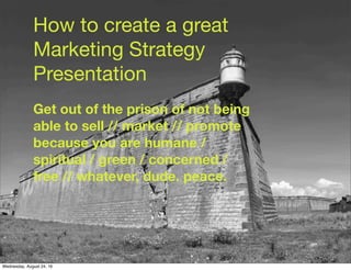 How to create a great
Marketing Strategy
Presentation
Get out of the prison of not being
able to sell // market // promote
because you are humane /
spiritual / green / concerned /
free // whatever, dude. peace.
Wednesday, August 24, 16
 