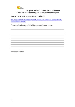 Oi que m’entens? La noticia de la semana .
La notícia de la semana ‫خبر‬‫األسبوع‬ 新闻周Новости недели
3
MIREN, ESCOLTEM I COMENTEM EL VÍDEO:
http://www.ccma.cat/324/almenys-27-morts-despres-duna-explosio-en-una-discoteca-de-
bucarest/noticia/2693975/
Comenta les imatges del vídeo que acabes de veure:
_______________________________________________________________________
_______________________________________________________________________
_______________________________________________________________________
_______________________________________________________________________
_______________________________________________________________________
_______________________________________________________________________
_______________________________________________________________________
_______________________________________________________________________
_______________________________________________________________________
_______________________________________________________________________
Observacions: ‫:المالحظات‬
 