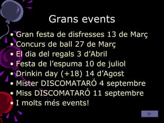 Grans events Gran festa de disfresses 13 de Març Concurs de ball 27 de Març El dia del regals 3 d’Abril Festa de l’espuma 10 de juliol Drinkin day (+18) 14 d’Agost Mister DISCOMATARÓ 4 septembre Miss DISCOMATARÓ 11 septembre I molts més events!  