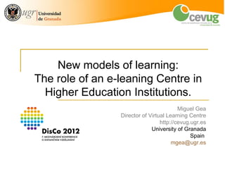 New models of learning:
The role of an e-leaning Centre in
  Higher Education Institutions.
                                                                            Miguel Gea
                                                   Director of Virtual Learning Centre
                                                                    http://cevug.ugr.es
                                                                University of Granada
                                                                                 Spain
                                                                         mgea@ugr.es


                                                                                          1
International Distance Education Conference, Prague 24-27 June 2012
 