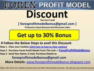 Discount        You Can E-mail
                     [ forexprofitmodelbonus@gmail.com ]
                            To Receive Latest Bonuses And Discounts Links..


                   Get up to 30% Bonus
# Follow the Below Steps to avail this Discount.
Step 1 : Clear your Cookies (click here to how to clear cookies)
Step 2 : Purchase Forex Profit Model From This Link--> ForexProfitModelBonus
Step 3 : Send Your Name, E-mail, Purchase Details to
        forexprofitmodelbonus@gmail.com
     More Details: www.forexprofitmodelbonus.blogspot.com
(Note: We Verify Your Details and Give Discount After Money Back Guaranty.. We will pay only selected buyers)
 