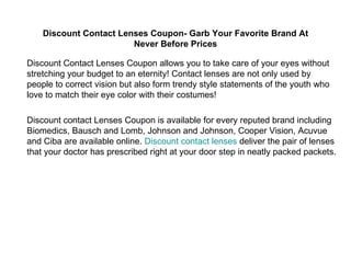 Discount Contact Lenses Coupon- Garb Your Favorite Brand At Never Before Prices Discount Contact Lenses Coupon allows you to take care of your eyes without stretching your budget to an eternity! Contact lenses are not only used by people to correct vision but also form trendy style statements of the youth who love to match their eye color with their costumes!  Discount contact Lenses Coupon is available for every reputed brand including Biomedics, Bausch and Lomb, Johnson and Johnson, Cooper Vision, Acuvue and Ciba are available online.  Discount contact lenses  deliver the pair of lenses that your doctor has prescribed right at your door step in neatly packed packets. 