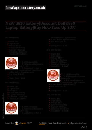 05/03/2012 04:40
                                                    bestlaptopbattery.co.uk



                                                   NEW d830 battery|Discount Dell d830
                                                   Laptop Battery|Buy Now Save Up 30%!

                                                   Dell d830 Battery                                                   exceed original     specifications.
                                                                                                                  •	   4. Fast deliver, 1 year warranty.
                                                      •	   Brand :Dell                                            •	   List Price : £ 55.20
                                                      •	   Type :Li-ion                                           •	    
                                                      •	   Voltage :11.1V                                         •	   Today Price: £ 42.46
                                                      •	   Color :Metallic Grey
                                                      •	   Capacity :7800mAh                                   Dell d830 Battery
                                                      •	   Condition : Brand new
                                                      •	   Availability : In Stock                                •	   Brand :Dell
                                                                                                                  •	   Type :Li-ion
                                                                                                                  •	   Voltage :11.1V
                                                                                                                  •	   Color :Metallic Grey
                                                                         •	 1. 100% compatible.                   •	   Capacity :5200mAh
                                                                         •	 2. Highest quality Japanese           •	   Condition : Brand new
                                                                         battery cells.                           •	   Availability : In Stock
                                                                         •	 3. Guaranteed to meet or
                                                                         exceed original     specifications.
                                                      •	   4. Fast deliver, 1 year warranty.
                                                      •	   List Price : £ 60.40                                                      •	 1. 100% compatible.
                                                      •	                                                                             •	 2. Highest quality Japanese
                                                      •	   Today Price: £ 46.46                                                      battery cells.
                                                                                                                                     •	 3. Guaranteed to meet or
                                                   Dell d830 Battery                                                                 exceed original     specifications.
                                                                                                                  •	   4. Fast deliver, 1 year warranty.
                                                      •	   Brand :Dell                                            •	   List Price : £ 47.48
                                                      •	   Type :Li-ion                                           •	    
                                                      •	   Voltage :11.1V                                         •	   Today Price: £ 36.52
                                                      •	   Color :Metallic Grey
http://www.bestlaptopbattery.co.uk/dell/d830.htm




                                                      •	   Capacity :6600mAh                                   Dell d830 Battery
                                                      •	   Condition : Brand new
                                                      •	   Availability : In Stock                                •	   Brand :Dell
                                                                                                                  •	   Type :Li-ion
                                                                                                                  •	   Voltage :11.1V
                                                                                                                  •	   Color :Metallic Grey
                                                                       •	 1. 100% compatible.                     •	   Capacity :4400mAh
                                                                       •	 2. Highest quality Japanese             •	   Condition : Brand new
                                                                       battery cells.                             •	   Availability : In Stock
                                                                       •	 3. Guaranteed to meet or




                                                   Love this                       PDF?              Add it to your Reading List! 4 joliprint.com/mag
                                                                                                                                                                  Page 1
 