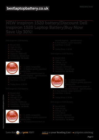 06/03/2012 10:41
                                                             bestlaptopbattery.co.uk


                                                            NEW inspiron 1520 battery|Discount Dell
                                                            inspiron 1520 Laptop Battery|Buy Now
                                                            Save Up 30%!
                                                            Dell inspiron 1520 Battery                                          exceed original     specifications.
                                                                                                                           •	   4. Fast deliver, 1 year warranty.
                                                               •	   Brand :Dell                                            •	   List Price : £ 55.46
                                                               •	   Type :Li-ion                                           •	    
                                                               •	   Voltage :11.1V                                         •	   Today Price: £ 42.66
                                                               •	   Color :Black
                                                               •	   Capacity :7800mAh                                   Dell inspiron 1520 Battery
                                                               •	   Condition : Brand new
                                                               •	   Availability : In Stock                                •	   Brand :Dell
                                                                                                                           •	   Type :Li-ion
                                                                                                                           •	   Voltage :11.1V
                                                                                                                           •	   Color :Black
                                                                                  •	 1. 100% compatible.                   •	   Capacity :5200mAh
                                                                                  •	 2. Highest quality Japanese           •	   Condition : Brand new
                                                                                  battery cells.                           •	   Availability : In Stock
                                                                                  •	 3. Guaranteed to meet or
                                                                                  exceed original     specifications.
                                                               •	   4. Fast deliver, 1 year warranty.
                                                               •	   List Price : £ 59.36                                                      •	 1. 100% compatible.
                                                               •	                                                                             •	 2. Highest quality Japanese
                                                               •	   Today Price: £ 45.66                                                      battery cells.
                                                                                                                                              •	 3. Guaranteed to meet or
                                                            Dell inspiron 1520 Battery                                                        exceed original     specifications.
                                                                                                                           •	   4. Fast deliver, 1 year warranty.
                                                               •	   Brand :Dell                                            •	   List Price : £ 46.64
                                                               •	   Type :Li-ion                                           •	    
http://www.bestlaptopbattery.co.uk/dell/inspiron-1520.htm




                                                               •	   Voltage :11.1V                                         •	   Today Price: £ 35.88
                                                               •	   Color :Black
                                                               •	   Capacity :6600mAh                                   Dell inspiron 1520 Battery
                                                               •	   Condition : Brand new
                                                               •	   Availability : In Stock                                •	   Brand :Dell
                                                                                                                           •	   Type :Li-ion
                                                                                                                           •	   Voltage :11.1V
                                                                                                                           •	   Color :Black
                                                                                •	 1. 100% compatible.                     •	   Capacity :4400mAh
                                                                                •	 2. Highest quality Japanese             •	   Condition : Brand new
                                                                                battery cells.                             •	   Availability : In Stock
                                                                                •	 3. Guaranteed to meet or




                                                            Love this                       PDF?              Add it to your Reading List! 4 joliprint.com/mag
                                                                                                                                                                           Page 1
 