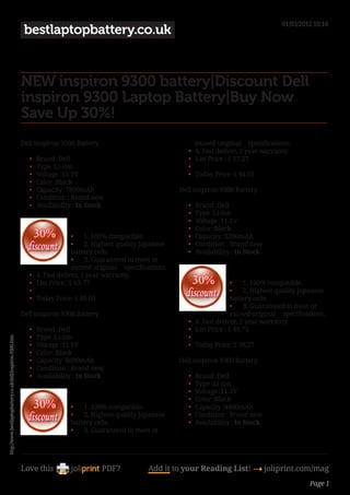 01/03/2012 10:16
                                                             bestlaptopbattery.co.uk


                                                            NEW inspiron 9300 battery|Discount Dell
                                                            inspiron 9300 Laptop Battery|Buy Now
                                                            Save Up 30%!
                                                            Dell inspiron 9300 Battery                                          exceed original     specifications.
                                                                                                                           •	   4. Fast deliver, 1 year warranty.
                                                               •	   Brand :Dell                                            •	   List Price : £ 57.27
                                                               •	   Type :Li-ion                                           •	    
                                                               •	   Voltage :11.1V                                         •	   Today Price: £ 44.05
                                                               •	   Color :Black
                                                               •	   Capacity :7800mAh                                   Dell inspiron 9300 Battery
                                                               •	   Condition : Brand new
                                                               •	   Availability : In Stock                                •	   Brand :Dell
                                                                                                                           •	   Type :Li-ion
                                                                                                                           •	   Voltage :11.1V
                                                                                                                           •	   Color :Black
                                                                                  •	 1. 100% compatible.                   •	   Capacity :5200mAh
                                                                                  •	 2. Highest quality Japanese           •	   Condition : Brand new
                                                                                  battery cells.                           •	   Availability : In Stock
                                                                                  •	 3. Guaranteed to meet or
                                                                                  exceed original     specifications.
                                                               •	   4. Fast deliver, 1 year warranty.
                                                               •	   List Price : £ 63.77                                                      •	 1. 100% compatible.
                                                               •	                                                                             •	 2. Highest quality Japanese
                                                               •	   Today Price: £ 49.05                                                      battery cells.
                                                                                                                                              •	 3. Guaranteed to meet or
                                                            Dell inspiron 9300 Battery                                                        exceed original     specifications.
                                                                                                                           •	   4. Fast deliver, 1 year warranty.
                                                               •	   Brand :Dell                                            •	   List Price : £ 49.75
                                                               •	   Type :Li-ion                                           •	    
http://www.bestlaptopbattery.co.uk/dell/inspiron-9300.htm




                                                               •	   Voltage :11.1V                                         •	   Today Price: £ 38.27
                                                               •	   Color :Black
                                                               •	   Capacity :6600mAh                                   Dell inspiron 9300 Battery
                                                               •	   Condition : Brand new
                                                               •	   Availability : In Stock                                •	   Brand :Dell
                                                                                                                           •	   Type :Li-ion
                                                                                                                           •	   Voltage :11.1V
                                                                                                                           •	   Color :Black
                                                                                •	 1. 100% compatible.                     •	   Capacity :4400mAh
                                                                                •	 2. Highest quality Japanese             •	   Condition : Brand new
                                                                                battery cells.                             •	   Availability : In Stock
                                                                                •	 3. Guaranteed to meet or




                                                            Love this                       PDF?              Add it to your Reading List! 4 joliprint.com/mag
                                                                                                                                                                           Page 1
 