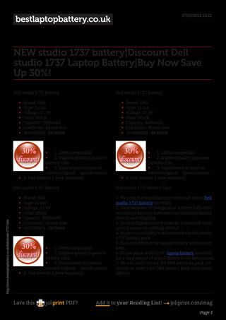 07/03/2012 10:22
                                                           bestlaptopbattery.co.uk


                                                          NEW studio 1737 battery|Discount Dell
                                                          studio 1737 Laptop Battery|Buy Now Save
                                                          Up 30%!
                                                          Dell studio 1737 Battery                                 Dell studio 1737 Battery

                                                             •	   Brand :Dell                                         •	   Brand :Dell
                                                             •	   Type :Li-ion                                        •	   Type :Li-ion
                                                             •	   Voltage :11.1V                                      •	   Voltage :11.1V
                                                             •	   Color :Black                                        •	   Color :Black
                                                             •	   Capacity :7800mAh                                   •	   Capacity :4800mAh
                                                             •	   Condition : Brand new                               •	   Condition : Brand new
                                                             •	   Availability : In Stock                             •	   Availability : In Stock



                                                                             •	 1. 100% compatible.                                   •	 1. 100% compatible.
                                                                             •	 2. Highest quality Japanese                           •	 2. Highest quality Japanese
                                                                             battery cells.                                           battery cells.
                                                                             •	 3. Guaranteed to meet or                              •	 3. Guaranteed to meet or
                                                                             exceed original     specifications.                      exceed original     specifications.
                                                             •	 4. Fast deliver, 1 year warranty.                     •	 4. Fast deliver, 1 year warranty.

                                                          Dell studio 1737 Battery                                 Dell studio 1737 battery Tips:

                                                             •	   Brand :Dell                                      1. Pls read the manufacturer’s manual about Dell
                                                             •	   Type :Li-ion                                     studio 1737 battery carefully.
                                                             •	   Voltage :11.1V                                   2. Do remember to charge your battery fully after
                                                             •	   Color :Black                                     receiving it because batteries may discharge during
                                                             •	   Capacity :6600mAh                                storing and shipping.
http://www.bestlaptopbattery.co.uk/dell/studio-1737.htm




                                                             •	   Condition : Brand new                            3. Do keep laptop battery clean by a clean soft cloth
                                                             •	   Availability : In Stock                          ,pencil eraser,or rubbing alcohol.
                                                                                                                   4. Do not try to modify or disassemble the Dell studio
                                                                                                                   1737 battery pack.
                                                                                                                   5. Do not incinerate or expose battery to excessive
                                                                             •	 1. 100% compatible.                heat.
                                                                             •	 2. Highest quality Japanese        6. Do not place studio 1737 laptop battery in device
                                                                             battery cells.                        for a long period of time if device is not being used.
                                                                             •	 3. Guaranteed to meet or           7. Do not short circuit the Dell batteries pack ter-
                                                                             exceed original     specifications.   minals or store your Dell battery pack with metal
                                                             •	 4. Fast deliver, 1 year warranty.                  objects.




                                                          Love this                     PDF?             Add it to your Reading List! 4 joliprint.com/mag
                                                                                                                                                                   Page 1
 