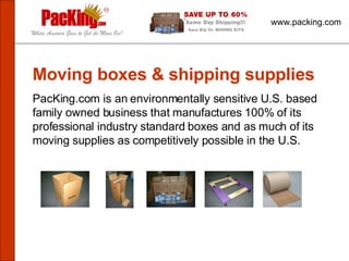 www.packing.com Moving boxes & shipping supplies PacKing.com is an environmentally sensitive U.S. based family owned business that manufactures 100% of its professional industry standard boxes and as much of its moving supplies as competitively possible in the U.S.  
