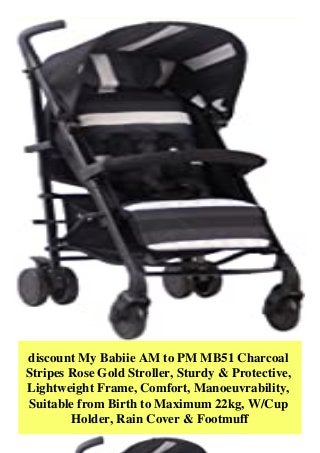 discount My Babiie AM to PM MB51 Charcoal
Stripes Rose Gold Stroller, Sturdy & Protective,
Lightweight Frame, Comfort, Manoeuvrability,
Suitable from Birth to Maximum 22kg, W/Cup
Holder, Rain Cover & Footmuff
 