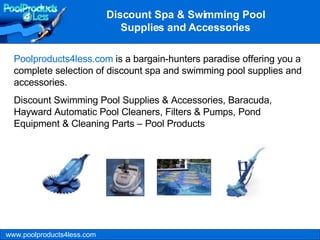 www.poolproducts4less.com Poolproducts4less.com  is a bargain-hunters paradise offering you a complete selection of discount spa and swimming pool supplies and accessories.  Discount Swimming Pool Supplies & Accessories, Baracuda, Hayward Automatic Pool Cleaners, Filters & Pumps, Pond Equipment & Cleaning Parts – Pool Products Discount Spa & Swimming Pool Supplies and Accessories 