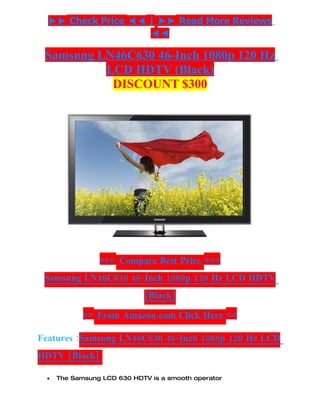 ►► Check Price ◄◄ | ►► Read More Reviews
                    ◄◄

 Samsung LN46C630 46-Inch 1080p 120 Hz
          LCD HDTV (Black)
           DISCOUNT $300




                ▷▷▷ Compare Best Price ◁◁◁
 Samsung LN46C630 46-Inch 1080p 120 Hz LCD HDTV
                            (Black)

            ▷▷ From Amazon.com Click Here ◁◁

Features :Samsung LN46C630 46-Inch 1080p 120 Hz LCD
HDTV (Black)

 •   The Samsung LCD 630 HDTV is a smooth operator
 