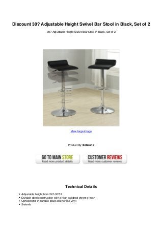 Discount 30? Adjustable Height Swivel Bar Stool in Black, Set of 2
30? Adjustable Height Swivel Bar Stool in Black, Set of 2
View large image
Product By Bobkona
Technical Details
Adjustable height from 24?-30?H
Durable steel construction with a high polished chrome finish
Upholstered in durable black leather like vinyl
Swivels
 