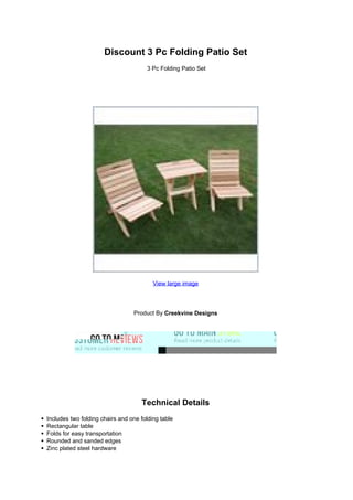 Discount 3 Pc Folding Patio Set
3 Pc Folding Patio Set
View large image
Product By Creekvine Designs
Technical Details
Includes two folding chairs and one folding table
Rectangular table
Folds for easy transportation
Rounded and sanded edges
Zinc plated steel hardware
 