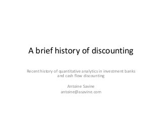 A brief history of discounting 
Recent history of quantitative analytics in investment banks and cash flow discounting 
Antoine Savine 
antoine@asavine.com  