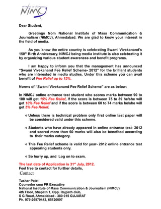 Dear Student,

       Greetings from National Institute of Mass Communication &
Journalism (NIMCJ), Ahmedabad. We are glad to know your interest in
the field of media.

     As you know the entire country is celebrating Swami Vivekanand’s
   th
150 Birth Anniversary. NIMCJ being media institute is also celebrating it
by organizing various student awareness and benefit programs.

     I am happy to inform you that the management has announced
“Swami Vivekanand Fee Relief Scheme- 2012” for the brilliant students
who are interested in media studies. Under this scheme you can avail
benefit of Fee Relief up to 15%.

Norms of “Swami Vivekanand Fee Relief Scheme” are as below:

In NIMCJ online entrance test student who scores marks between 90 to
100 will get 15% Fee Relief, If the score is between 75 to 89 he/she will
get 10% Fee Relief and if the score is between 60 to 74 marks he/she will
get 5% Fee Relief.

    Unless   there is technical problem only first online test paper will
        be considered valid under this scheme.

    Students    who have already appeared in online entrance test- 2012
        and scored more than 60 marks will also be benefited according
        to their marks category.

    This  Fee Relief scheme is valid for year- 2012 online entrance test
        appearing students only.

    So   hurry up, and Log on to exam.

The last date of Application is 31st July, 2012.
Feel free to contact for further details,
Contact
Tushar Patel
Counselor cum PR Executive
National Institute of Mass Communication & Journalism (NIMCJ)
4th Floor, Shapath 1, Opp. Rajpath club,
S G Road, Ahmedabad - 380 015 GUJARAT
Ph. 079-26870443, 65120097
 