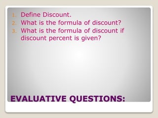 1. Define Discount. 
2. What is the formula of discount? 
3. What is the formula of discount if 
discount percent is given? 
EVALUATIVE QUESTIONS: 
 