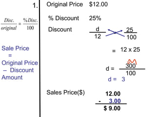1.    Original Price   $12.00

 Disc.     % Disc.   % Discount       25%
         =
original    100      Discount           d             25
                                                =
                                       12             100
Sale Price                                     = 12 x 25
  =
Original Price
                                            d=        300
– Discount
                                                      100
Amount                                         d= 3

                     Sales Price($)        12.00
                                         - 3.00
                                          $ 9.00
 
