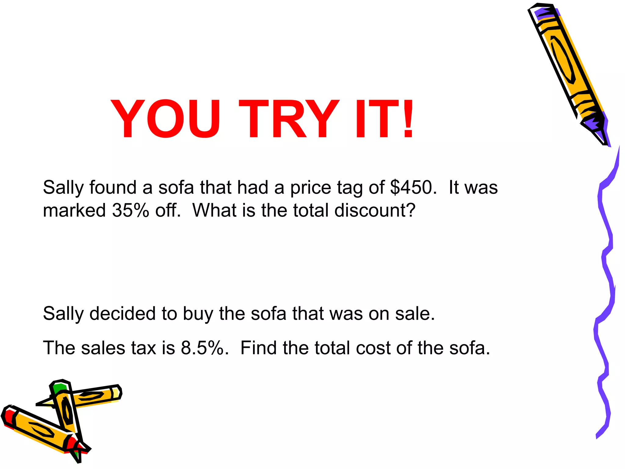 Sally found a sofa that had a price tag of $450. It was
marked 35% off. What is the total discount?
Sally decided to buy the sofa that was on sale.
The sales tax is 8.5%. Find the total cost of the sofa.
YOU TRY IT!
 