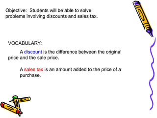 Objective: Students will be able to solve
problems involving discounts and sales tax.
VOCABULARY:
A discount is the difference between the original
price and the sale price.
A sales tax is an amount added to the price of a
purchase.
 