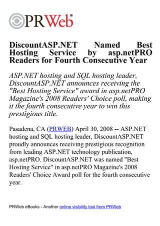 DiscountASP.NET      Named      Best
Hosting Service by asp.netPRO
Readers for Fourth Consecutive Year
ASP.NET hosting and SQL hosting leader,
DiscountASP.NET announces receiving the
"Best Hosting Service" award in asp.netPRO
Magazine's 2008 Readers' Choice poll, making
it the fourth consecutive year to win this
prestigious title.
Pasadena, CA (PRWEB) April 30, 2008 -- ASP.NET
hosting and SQL hosting leader, DiscountASP.NET
proudly announces receiving prestigious recognition
from leading ASP.NET technology publication,
asp.netPRO. DiscountASP.NET was named "Best
Hosting Service" in asp.netPRO Magazine's 2008
Readers' Choice Award poll for the fourth consecutive
year.


PRWeb eBooks - Another online visibility tool from PRWeb
 