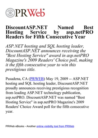 DiscountASP.NET       Named      Best
Hosting Service by asp.netPRO
Readers for Fifth Consecutive Year
ASP.NET hosting and SQL hosting leader,
DiscountASP.NET announces receiving the
"Best Hosting Service" award in asp.netPRO
Magazine's 2009 Readers' Choice poll, making
it the fifth consecutive year to win this
prestigious title.
Pasadena, CA (PRWEB) May 19, 2009 -- ASP.NET
hosting and SQL hosting leader, DiscountASP.NET
proudly announces receiving prestigious recognition
from leading ASP.NET technology publication,
asp.netPRO. DiscountASP.NET was named "Best
Hosting Service" in asp.netPRO Magazine's 2009
Readers' Choice Award poll for the fifth consecutive
year.


PRWeb eBooks - Another online visibility tool from PRWeb
 
