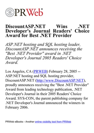 DiscountASP.NET      Wins     .NET
Developer's Journal Readers' Choice
Award for Best .NET Provider
ASP.NET hosting and SQL hosting leader,
DiscountASP.NET announces receiving the
"Best .NET Provider" award in .NET
Developer's Journal 2005 Readers' Choice
Award.
Los Angeles, CA (PRWEB) February 28, 2005 --
ASP.NET hosting and SQL hosting provider,
DiscountASP.NET (http://www.DiscountASP.NET),
proudly announces receiving the "Best .NET Provider"
Award from leading technology publication, .NET
Developer's Journal in their 2005 Readers' Choice
Award. SYS-CON, the parent publishing company for
.NET Developer's Journal announced the winners in
February 2006.


PRWeb eBooks - Another online visibility tool from PRWeb
 