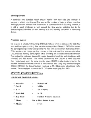 Existing system 
A complete flow statistics report should include both flow size (the number of 
packets in a flow) counting and flow volume (the number of bytes in a flow) counting. 
Although previous studies have contributed a lot to the flow size counting problem, it 
is still a great challenge to well support the flow volume statistics due to the 
demanding requirements on both memory size and memory bandwidth in monitoring 
device. 
Proposed system 
we propose a DIScount COunting (DISCO) method, which is designed for both flow 
size and flow bytes counting. For each incoming packet of length l, DISCO increases 
the corresponding counter assigned to the flow with an increment that is less than l. 
With an elaborate design on the counter update rule and the inverse estimation, 
DISCO saves memory consumption while providing an accurate unbiased estimator. 
The method is evaluated thoroughly under theoretical analysis and simulations with 
synthetic and real traces. The results demonstrate that DISCO is more accurate 
than related work given the same counter sizes. DISCO is also implemented on the 
network processor Intel IXP2850 for a performance test. Using only one microengine 
(ME) in IXP2850, the throughput can reach up to 11.1 Gb/s under a traditional traffic 
pattern. The throughput increases to 39 Gb/s when employing four MEs. 
SYSTEM CONFIGURATION:- 
HARDWARE CONFIGURATION:- 
 Processor - Pentium –IV 
 Speed - 1.1 Ghz 
 RAM - 256 MB(min) 
 Hard Disk - 20 GB 
 Key Board - Standard Windows Keyboard 
 Mouse - Two or Three Button Mouse 
 Monitor - SVGA 
 