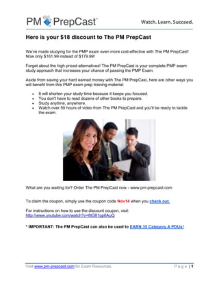 Visit www.pm-prepcast.com for Exam Resources P a g e | 1
Here is your $18 discount to The PM PrepCast
We’ve made studying for the PMP exam even more cost-effective with The PM PrepCast!
Now only $161.99 instead of $179.99!
Forget about the high priced alternatives! The PM PrepCast is your complete PMP exam
study approach that increases your chance of passing the PMP Exam.
Aside from saving your hard earned money with The PM PrepCast, here are other ways you
will benefit from this PMP exam prep training material:
 It will shorten your study time because it keeps you focused.
 You don't have to read dozens of other books to prepare.
 Study anytime, anywhere.
 Watch over 50 hours of video from The PM PrepCast and you'll be ready to tackle
the exam.
What are you waiting for? Order The PM PrepCast now - www.pm-prepcast.com
To claim the coupon, simply use the coupon code Nov14 when you check out.
For instructions on how to use the discount coupon, visit:
http://www.youtube.com/watch?v=8tG81gp6AuQ
* IMPORTANT: The PM PrepCast can also be used to EARN 35 Category A PDUs!
 