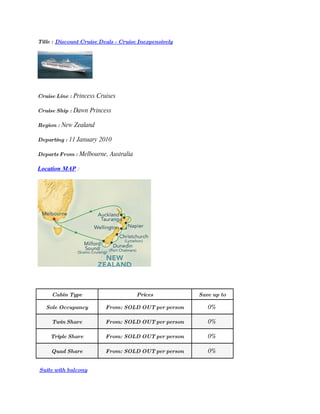 Title : Discount Cruise Deals - Cruise Inexpensively




Cruise Line : Princess Cruises

Cruise Ship : Dawn Princess

Region : New Zealand

Departing : 11 January 2010

Departs From : Melbourne, Australia

Location MAP :




     Cabin Type                       Prices           Save up to

   Sole Occupancy         From: SOLD OUT per person       0%

     Twin Share           From: SOLD OUT per person       0%

    Triple Share          From: SOLD OUT per person       0%

     Quad Share           From: SOLD OUT per person       0%

Suite with balcony
 