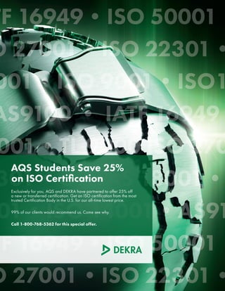 AQS Students Save 25%
on ISO Certification
Exclusively for you, AQS and DEKRA have partnered to offer 25% off
a new or transferred certification. Get an ISO certification from the most
trusted Certification Body in the U.S. for our all-time lowest price.
99% of our clients would recommend us. Come see why.
Call 1-800-768-5362 for this special offer.
 