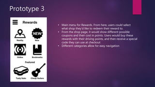 Prototype 3
• Main menu for Rewards. From here, users could select
what shop they’d like to redeem their reward to.
• From the shop page, it would show different possible
coupons and their cost in points. Users would buy these
rewards with their driving points, and then receive a special
code they can use at checkout
• Different categories allow for easy navigation
 