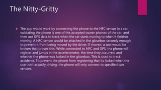 The Nitty-Gritty
 The app would work by connecting the phone to the NFC sensor in a car,
validating the phone is one of the accepted owner phones of the car, and
then use GPS data to track when the car starts moving to when it finishes
moving. A NFC sensor would be attached in the glovebox securely enough
to prevent it from being moved by the driver. If moved, a seal would be
broken that proves this. While connected to NFC and GPS, the phone will
register and jumps in the accelerometer, the time they occurred, and
whether the phone was locked in the glovebox. This is used to track
accidents. To prevent the phone from registering that its locked when the
user isn’t actually driving, the phone will only connect to specified cars
sensors.
 