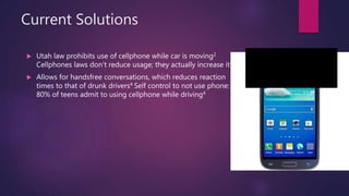 Current Solutions
 Utah law prohibits use of cellphone while car is moving2
Cellphones laws don’t reduce usage; they actually increase it3
 Allows for handsfree conversations, which reduces reaction
times to that of drunk drivers4 Self control to not use phone:
80% of teens admit to using cellphone while driving4
 
