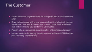 The Customer
 Drivers who want to get rewarded for doing their part to make the roads
safer
 Drivers who struggle with phone usage while driving, who think they can
answer that “one” text at the red light but can’t quite finish it and then
rear-end you making you late to your Calculus test
 Parent’s who are concerned about the safety of their kids and property
 Insurance companies looking to reduce cost of accidents (175 billion per
year caused by cellphone use)
 