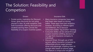 The Solution: Feasibility and
Competion
Drivers Insurance Side
• Pocket points, inspiration for Discount
Driver, gives discounts for not using
phones in class. Its wide reception, with
both businesses offering discounts and
students earning them, proves the
feasibility of a coupon incentive system.
• Many insurance companies have apps
that lower rates based on driving
habits. These apps have bad reception,
however. According to Allstate agent
Lisa Eshleman, this is because
consumers dislike “big brother” tracking
• Consumer dislike can be solved through
coupon incentive (shifting decision to
run app from insurance company to
individual)
• Discount Driver, through use of NFC
sensors, allows insurance companies to
differentiate phone usage between
driver and passenger, enabling them to
change rates based on phone usage.
This feature is unique and not part of
 