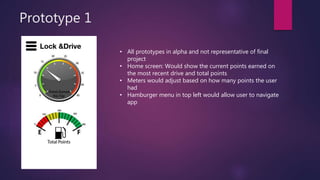Prototype 1
• All prototypes in alpha and not representative of final
project
• Home screen: Would show the current points earned on
the most recent drive and total points
• Meters would adjust based on how many points the user
had
• Hamburger menu in top left would allow user to navigate
app
 