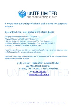 Unite	Limited	–	Registered	in	Gibraltar	No.	105368	–	2
nd
	floor,	209	Main	Street,	Gibraltar	–	Tel	+44	(0)	203	137	4400	–	www.unite.gi	
	
	
	
A	unique	opportunity	for	professional,	sophisticated	and	corporate	
investors….	
	
Discounted,	listed,	asset	backed	UCITS	eligible	bonds	
	
16%	pa	paid	twice	yearly	/	5	year	(12%	years	2	+)		
9%	pa	paid	twice	yearly	/	5	year	(6%	years	2	+)		
9.25%	pa	paid	twice	yearly	/	3	year	rating	of	"A"	(7.25%	years	2	+)		
10.50%	pa	paid	twice	yearly	/	5	year	rating	of	"A"	(8.50%	in	years	2	+)	
10.50%	pa,	in	arrears	/	5	year	(8.50%	in	years	2	+)	
	
Two	of	the	bond	issues	are	rated	(A	-	investment	grade)	and	are	senior-secured	/	asset-
backed	as	opposed	to	un-secured	corporate	debt.	
	
Additional	information	with	fact	sheets	and	an	e-introduction	to	the	arranger	and	lead	
manager	with	the	bonds	available.	
	
Unite	Limited	–	Registration	number:	105368	
209	Main	Street,	Gibraltar	
T:	+44	(0)	203	137	4400	T:	+350	200	50024	
W:	www.unite.gi	
E:	investments@unite.gi	
 