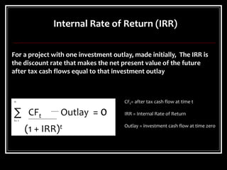 Internal Rate of Return (IRR)
n
∑ CFt Outlay = 0
t= 1
(1 + IRR)t
For a project with one investment outlay, made initially, The IRR is
the discount rate that makes the net present value of the future
after tax cash flows equal to that investment outlay
CFt= after tax cash flow at time t
IRR = Internal Rate of Return
Outlay = investment cash flow at time zero
 