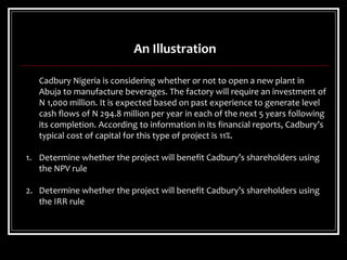 An Illustration
Cadbury Nigeria is considering whether or not to open a new plant in
Abuja to manufacture beverages. The factory will require an investment of
N 1,000 million. It is expected based on past experience to generate level
cash flows of N 294.8 million per year in each of the next 5 years following
its completion. According to information in its financial reports, Cadbury’s
typical cost of capital for this type of project is 11%.
1. Determine whether the project will benefit Cadbury’s shareholders using
the NPV rule
2. Determine whether the project will benefit Cadbury’s shareholders using
the IRR rule
 