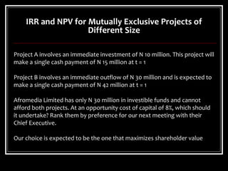 IRR and NPV for Mutually Exclusive Projects of
Different Size
Project A involves an immediate investment of N 10 million. This project will
make a single cash payment of N 15 million at t = 1
Project B involves an immediate outflow of N 30 million and is expected to
make a single cash payment of N 42 million at t = 1
Afromedia Limited has only N 30 million in investible funds and cannot
afford both projects. At an opportunity cost of capital of 8%, which should
it undertake? Rank them by preference for our next meeting with their
Chief Executive.
Our choice is expected to be the one that maximizes shareholder value
 